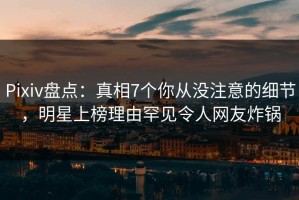 Pixiv盘点：真相7个你从没注意的细节，明星上榜理由罕见令人网友炸锅