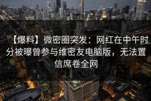 【爆料】微密圈突发：网红在中午时分被曝曾参与维密友电脑版，无法置信席卷全网