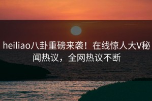 heiliao八卦重磅来袭！在线惊人大V秘闻热议，全网热议不断