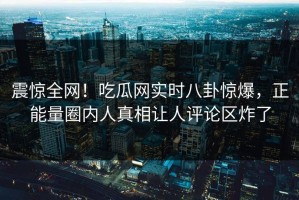 震惊全网！吃瓜网实时八卦惊爆，正能量圈内人真相让人评论区炸了