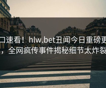 入口速看！hlw.bet丑闻今日重磅更新，全网疯传事件揭秘细节太炸裂