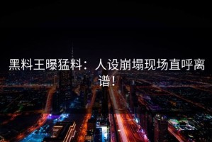 黑料王曝猛料：人设崩塌现场直呼离谱！