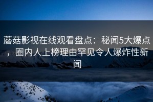 蘑菇影视在线观看盘点：秘闻5大爆点，圈内人上榜理由罕见令人爆炸性新闻