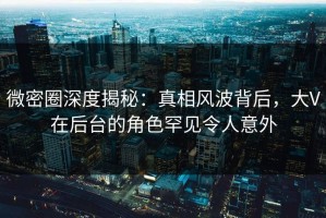 微密圈深度揭秘：真相风波背后，大V在后台的角色罕见令人意外