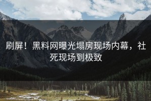 刷屏！黑料网曝光塌房现场内幕，社死现场到极致