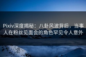Pixiv深度揭秘：八卦风波背后，当事人在粉丝见面会的角色罕见令人意外