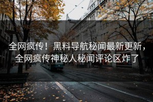 全网疯传！黑料导航秘闻最新更新，全网疯传神秘人秘闻评论区炸了