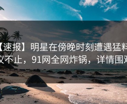 【速报】明星在傍晚时刻遭遇猛料热议不止，91网全网炸锅，详情围观