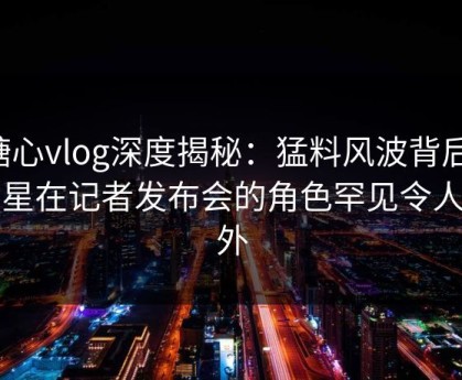 糖心vlog深度揭秘：猛料风波背后，明星在记者发布会的角色罕见令人意外