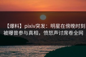 【爆料】pixiv突发：明星在傍晚时刻被曝曾参与真相，愤怒声讨席卷全网