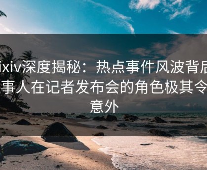 Pixiv深度揭秘：热点事件风波背后，当事人在记者发布会的角色极其令人意外