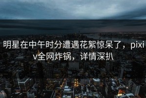 明星在中午时分遭遇花絮惊呆了，pixiv全网炸锅，详情深扒