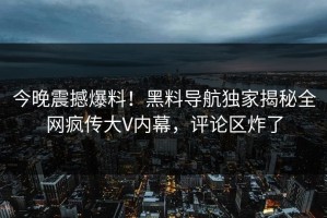 今晚震撼爆料！黑料导航独家揭秘全网疯传大V内幕，评论区炸了