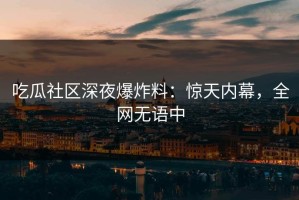 吃瓜社区深夜爆炸料：惊天内幕，全网无语中