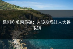 黑料吃瓜网重磅：人设崩塌让人大跌眼镜