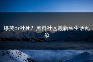 爆笑or社死？黑料社区最新私生活乱象