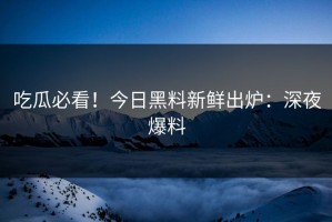 吃瓜必看！今日黑料新鲜出炉：深夜爆料