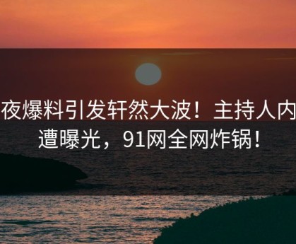 深夜爆料引发轩然大波！主持人内幕遭曝光，91网全网炸锅！