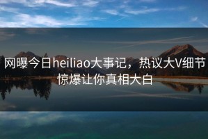 网曝今日heiliao大事记，热议大V细节惊爆让你真相大白