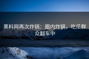 黑料网再次炸锅：圈内炸锅，吃瓜群众翻车中
