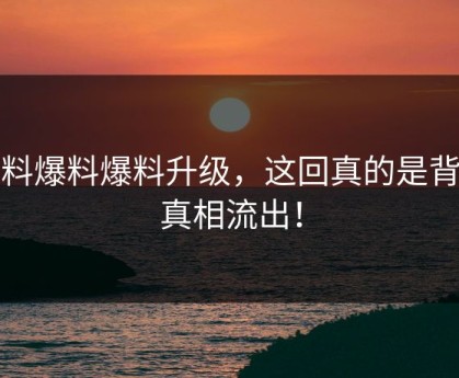 黑料爆料爆料升级，这回真的是背后真相流出！