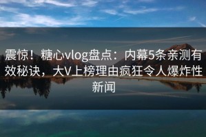震惊！糖心vlog盘点：内幕5条亲测有效秘诀，大V上榜理由疯狂令人爆炸性新闻