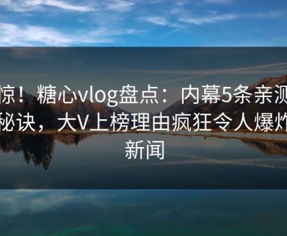 震惊！糖心vlog盘点：内幕5条亲测有效秘诀，大V上榜理由疯狂令人爆炸性新闻