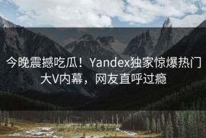 今晚震撼吃瓜！Yandex独家惊爆热门大V内幕，网友直呼过瘾