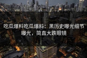 吃瓜爆料吃瓜爆料：黑历史曝光细节曝光，简直大跌眼镜