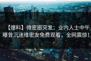 【爆料】微密圈突发：业内人士中午曝曾沉迷维密友免费观看，全网震惊！