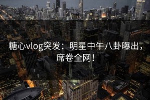 糖心vlog突发：明星中午八卦曝出，席卷全网！