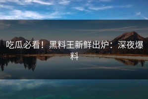 吃瓜必看！黑料王新鲜出炉：深夜爆料