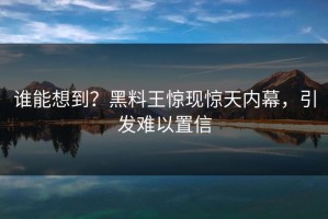 谁能想到？黑料王惊现惊天内幕，引发难以置信