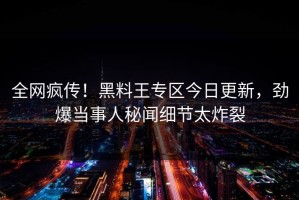 全网疯传！黑料王专区今日更新，劲爆当事人秘闻细节太炸裂
