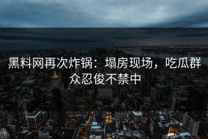 黑料网再次炸锅：塌房现场，吃瓜群众忍俊不禁中
