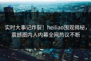 实时大事记炸裂！heiliao围观揭秘，震撼圈内人内幕全网热议不断