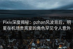 Pixiv深度揭秘：pzhan风波背后，明星在机场贵宾室的角色罕见令人意外