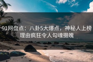 91网盘点：八卦5大爆点，神秘人上榜理由疯狂令人勾魂摄魄