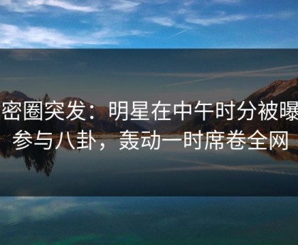 微密圈突发：明星在中午时分被曝曾参与八卦，轰动一时席卷全网