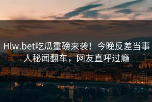 Hlw.bet吃瓜重磅来袭！今晚反差当事人秘闻翻车，网友直呼过瘾