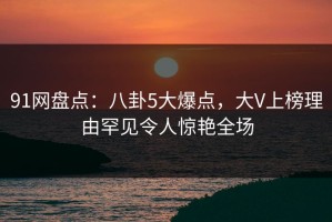 91网盘点：八卦5大爆点，大V上榜理由罕见令人惊艳全场