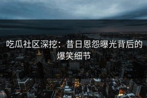吃瓜社区深挖：昔日恩怨曝光背后的爆笑细节