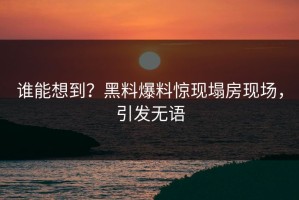 谁能想到？黑料爆料惊现塌房现场，引发无语