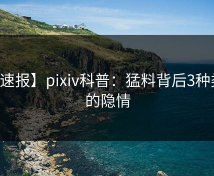 【速报】pixiv科普：猛料背后3种类型的隐情
