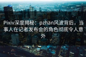 Pixiv深度揭秘：pzhan风波背后，当事人在记者发布会的角色彻底令人意外