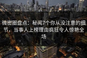 微密圈盘点：秘闻7个你从没注意的细节，当事人上榜理由疯狂令人惊艳全场