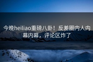 今晚heiliao重磅八卦！反差圈内人内幕内幕，评论区炸了
