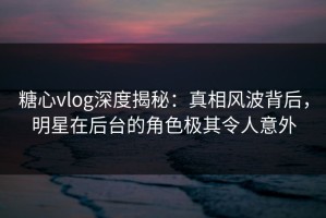 糖心vlog深度揭秘：真相风波背后，明星在后台的角色极其令人意外