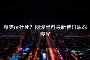 爆笑or社死？网爆黑料最新昔日恩怨曝光