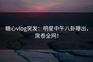 糖心vlog突发：明星中午八卦曝出，席卷全网！